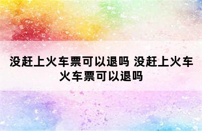 没赶上火车票可以退吗 没赶上火车火车票可以退吗